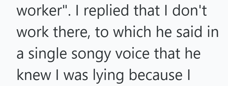 worker". I replied that I don't work there, to which he said in a single songy voice that he knew I was lying because I
