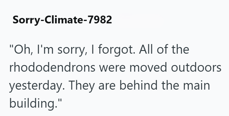 Sorry-Climate-7982 "Oh, I'm sorry, I forgot. All of the rhododendrons were moved outdoors yesterday. They are behind the main building."
