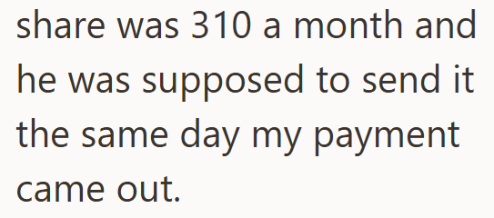 share was 310 a month and he was supposed to send it. the same day my payment came out.