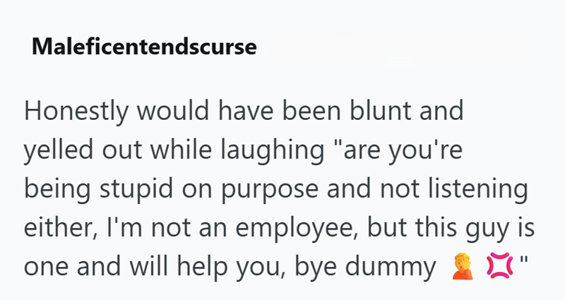 Maleficentendscurse Honestly would have been blunt and yelled out while laughing "are you're being stupid on purpose and not listening either, I'm not an employee, but this guy is one and will help you, bye dummy ☑"