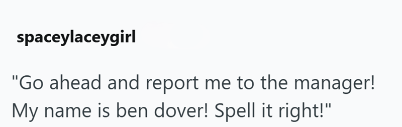 spaceylaceygirl "Go ahead and report me to the manager! My name is ben dover! Spell it right!"