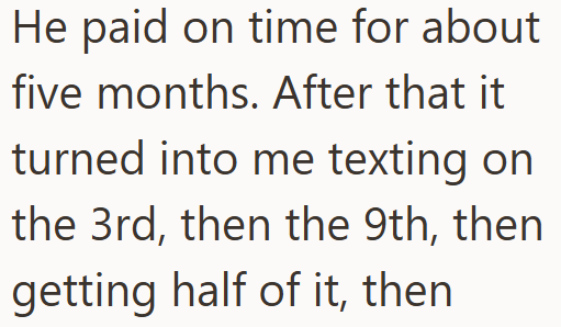 He paid on time for about five months. After that it turned into me texting on the 3rd, then the 9th, then getting half of it, then