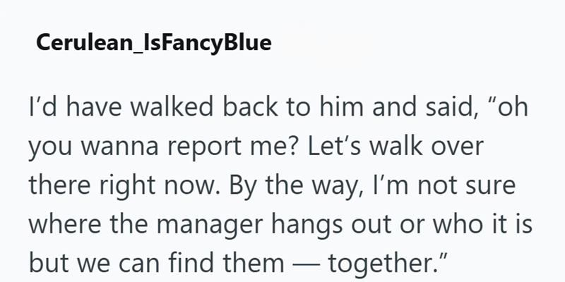 Cerulean_IsFancyBlue I'd have walked back to him and said, "oh you wanna report me? Let's walk over there right now. By the way, I'm not sure where the manager hangs out or who it is but we can find them together."