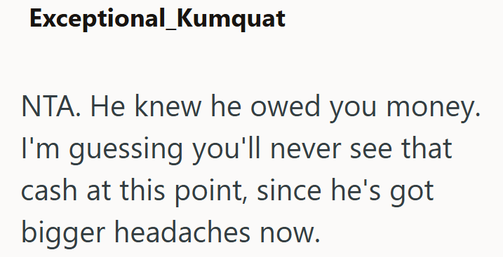 Exceptional_Kumquat NTA. He knew he owed you money. I'm guessing you'll never see that cash at this point, since he's got bigger headaches now.