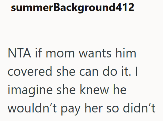 summerBackground412 NTA if mom wants him covered she can do it. I imagine she knew he wouldn't pay her so didn't