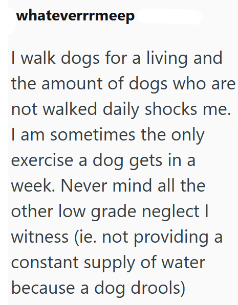whateverrrmeep I walk dogs for a living and the amount of dogs who are not walked daily shocks me. I am sometimes the only exercise a dog gets in a week. Never mind all the other low grade neglect I witness (ie. not providing a constant supply of water because a dog drools)