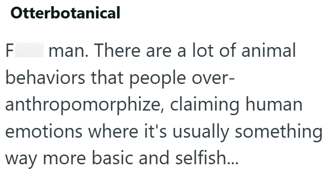 F Otterbotanical man. There are a lot of animal behaviors that people over- anthropomorphize, claiming human emotions where it's usually something way more basic and selfish...