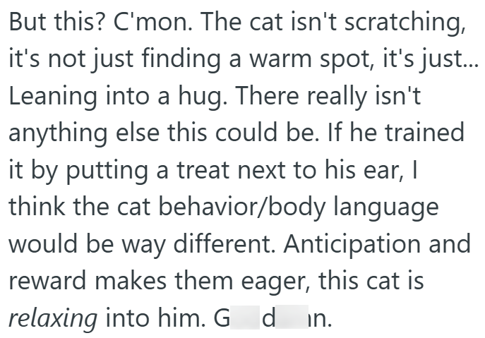 But this? C'mon. The cat isn't scratching, it's not just finding a warm spot, it's just... Leaning into a hug. There really isn't anything else this could be. If he trained it by putting a treat next to his ear, I think the cat behavior/body language would be way different. Anticipation and reward makes them eager, this cat is relaxing into him. G din.