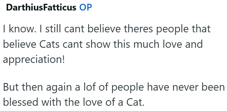DarthiusFatticus OP I know. I still cant believe theres people that believe Cats cant show this much love and appreciation! But then again a lof of people have never been blessed with the love of a Cat.