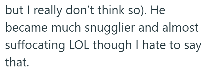 but I really don't think so). He became much snugglier and almost suffocating LOL though I hate to say that.