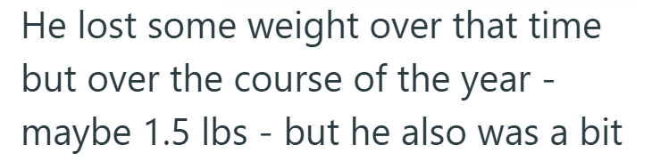 He lost some weight over that time but over the course of the year - maybe 1.5 lbs - but he also was a bit