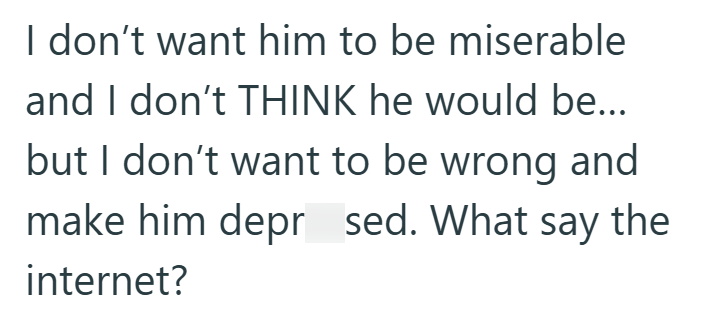 I don't want him to be miserable and I don't THINK he would be... but I don't want to be wrong and make him deprsed. What say the internet?