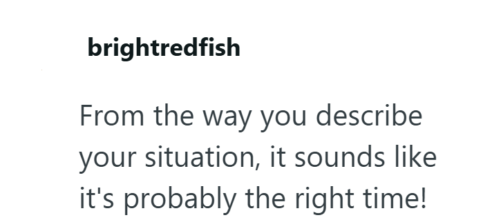 brightredfish From the way you describe your situation, it sounds like it's probably the right time!