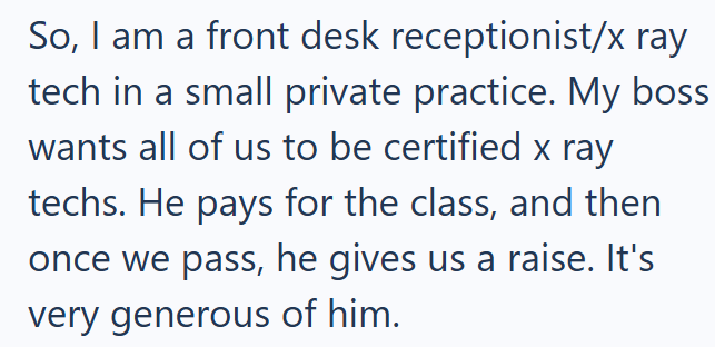 So, I am a front desk receptionist/x ray tech in a small private practice. My boss wants all of us to be certified x ray techs. He pays for the class, and then once we pass, he gives us a raise. It's very generous of him.