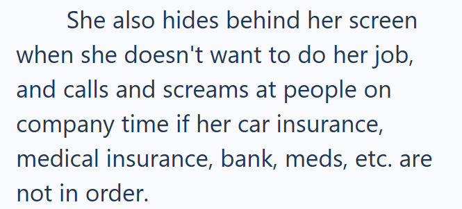 She also hides behind her screen when she doesn't want to do her job, and calls and screams at people on company time if her car insurance, medical insurance, bank, meds, etc. are not in order.