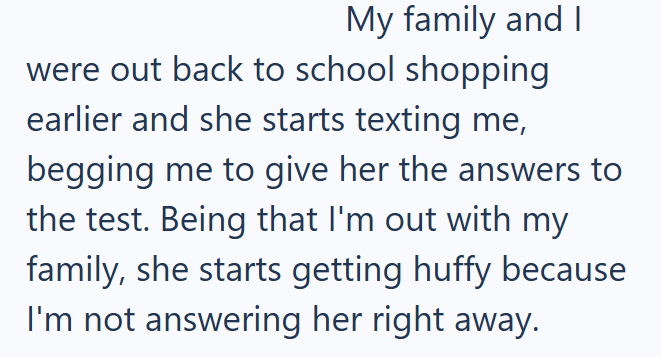 My family and I were out back to school shopping earlier and she starts texting me, begging me to give her the answers to the test. Being that I'm out with my family, she starts getting huffy because I'm not answering her right away.