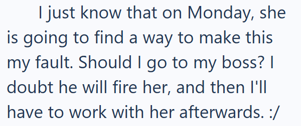 I just know that on Monday, she is going to find a way to make this my fault. Should I go to my boss? | doubt he will fire her, and then I'll have to work with her afterwards. :/