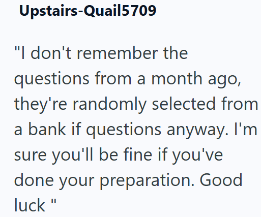 Upstairs-Quail5709 "I don't remember the questions from a month ago, they're randomly selected from a bank if questions anyway. I'm sure you'll be fine if you've done your preparation. Good luck"