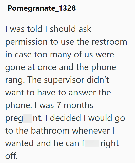 Pomegranate 1328 I was told I should ask permission to use the restroom in case too many of us were gone at once and the phone rang. The supervisor didn't want to have to answer the phone. I was 7 months preg nt. I decided I would go to the bathroom whenever I wanted and he can f right off.