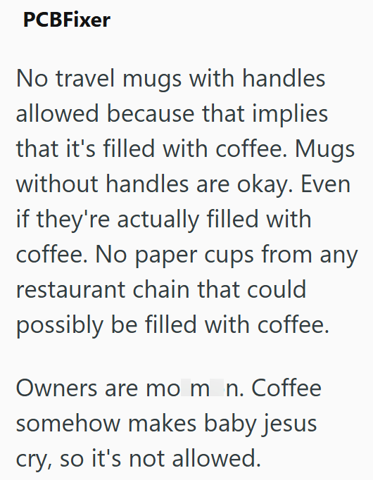 PCBFixer No travel mugs with handles allowed because that implies that it's filled with coffee. Mugs without handles are okay. Even if they're actually filled with coffee. No paper cups from any restaurant chain that could possibly be filled with coffee. Owners are mom_n. Coffee somehow makes baby jesus cry, so it's not allowed.