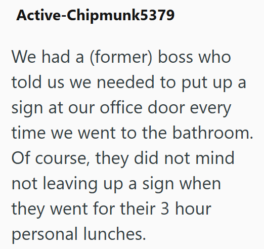 Active-Chipmunk5379 We had a (former) boss who told us we needed to put up a sign at our office door every time we went to the bathroom. Of course, they did not mind not leaving up a sign when they went for their 3 hour personal lunches.