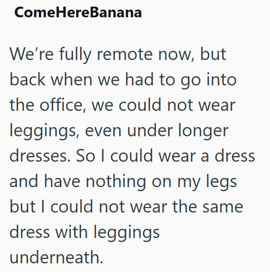 Come HereBanana We're fully remote now, but back when we had to go into the office, we could not wear leggings, even under longer dresses. So I could wear a dress and have nothing on my legs but I could not wear the same dress with leggings underneath.