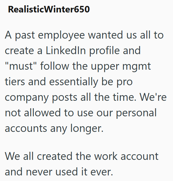 Realistic Winter650 A past employee wanted us all to create a LinkedIn profile and "must" follow the upper mgmt tiers and essentially be pro company posts all the time. We're not allowed to use our personal accounts any longer. We all created the work account and never used it ever.