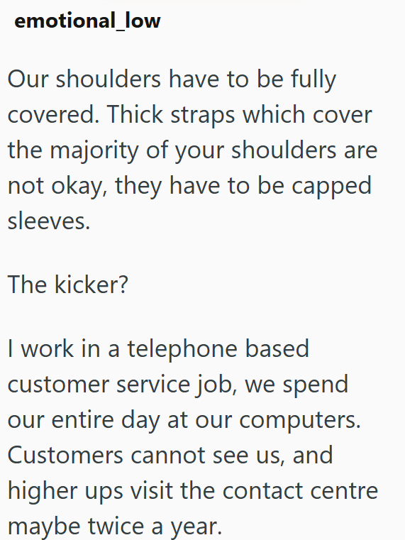 emotional_low Our shoulders have to be fully covered. Thick straps which cover the majority of your shoulders are not okay, they have to be capped sleeves. The kicker? I work in a telephone based customer service job, we spend our entire day at our computers. Customers cannot see us, and higher ups visit the contact centre maybe twice a year.