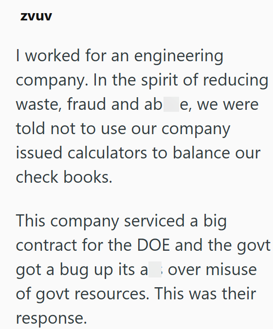 zvuv I worked for an engineering company. In the spirit of reducing waste, fraud and ab e, we were told not to use our company issued calculators to balance our check books. This company serviced a big contract for the DOE and the govt got a bug up its a over misuse of govt resources. This was their response.