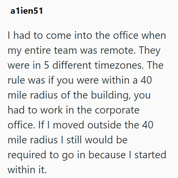 a1ien51 I had to come into the office when my entire team was remote. They were in 5 different timezones. The rule was if you were within a 40 mile radius of the building, you had to work in the corporate office. If I moved outside the 40 mile radius I still would be required to go in because I started within it.