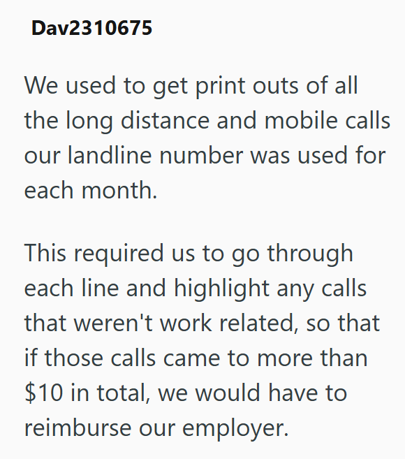 Dav2310675 We used to get print outs of all the long distance and mobile calls our landline number was used for each month. This required us to go through each line and highlight any calls that weren't work related, so that if those calls came to more than $10 in total, we would have to reimburse our employer.