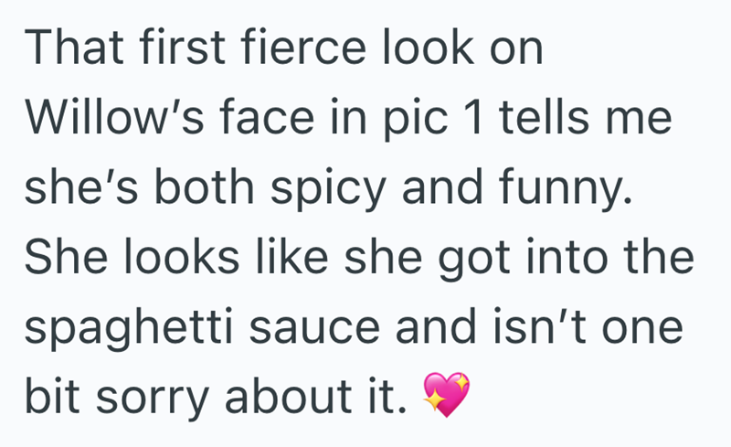 That first fierce look on Willow's face in pic 1 tells me she's both spicy and funny. She looks like she got into the spaghetti sauce and isn't one bit sorry about it.