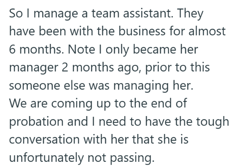 So I manage a team assistant. They have been with the business for almost 6 months. Note I only became her manager 2 months ago, prior to this someone else was managing her. We are coming up to the end of probation and I need to have the tough conversation with her that she is unfortunately not passing.