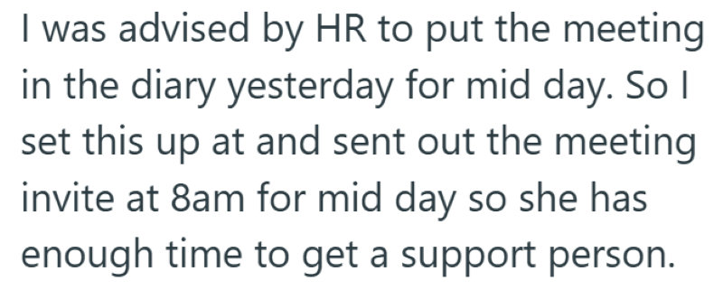 I was advised by HR to put the meeting in the diary yesterday for mid day. So I set this up at and sent out the meeting invite at 8am for mid day so she has enough time to get a support person.
