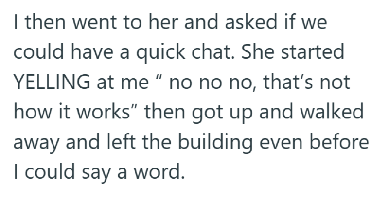 I then went to her and asked if we could have a quick chat. She started YELLING at me " no no no, that's not how it works" then got up and walked away and left the building even before I could say a word.