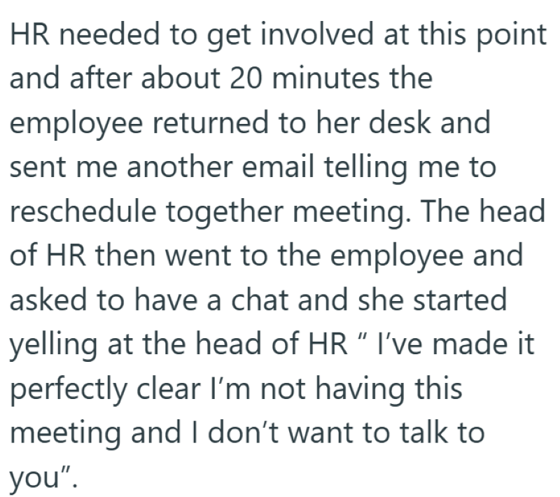 HR needed to get involved at this point and after about 20 minutes the employee returned to her desk and sent me another email telling me to reschedule together meeting. The head of HR then went to the employee and asked to have a chat and she started yelling at the head of HR "I've made it perfectly clear I'm not having this meeting and I don't want to talk to you".