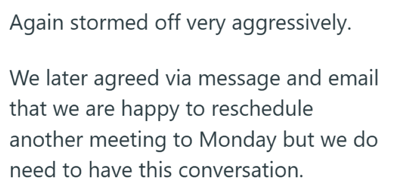 Again stormed off very aggressively. We later agreed via message and email that we are happy to reschedule. another meeting to Monday but we do need to have this conversation.
