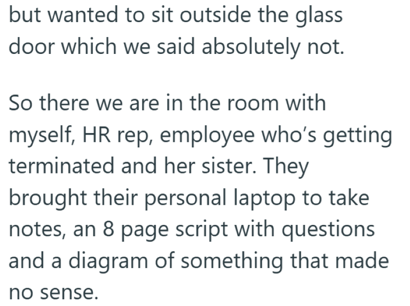 but wanted to sit outside the glass door which we said absolutely not. So there we are in the room with myself, HR rep, employee who's getting terminated and her sister. They brought their personal laptop to take notes, an 8 page script with questions and a diagram of something that made no sense.