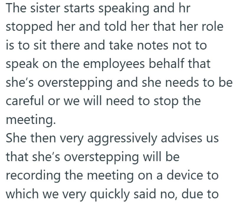 The sister starts speaking and hr stopped her and told her that her role is to sit there and take notes not to speak on the employees behalf that she's overstepping and she needs to be careful or we will need to stop the meeting. She then very aggressively advises us that she's overstepping will be recording the meeting on a device to which we very quickly said no, due to