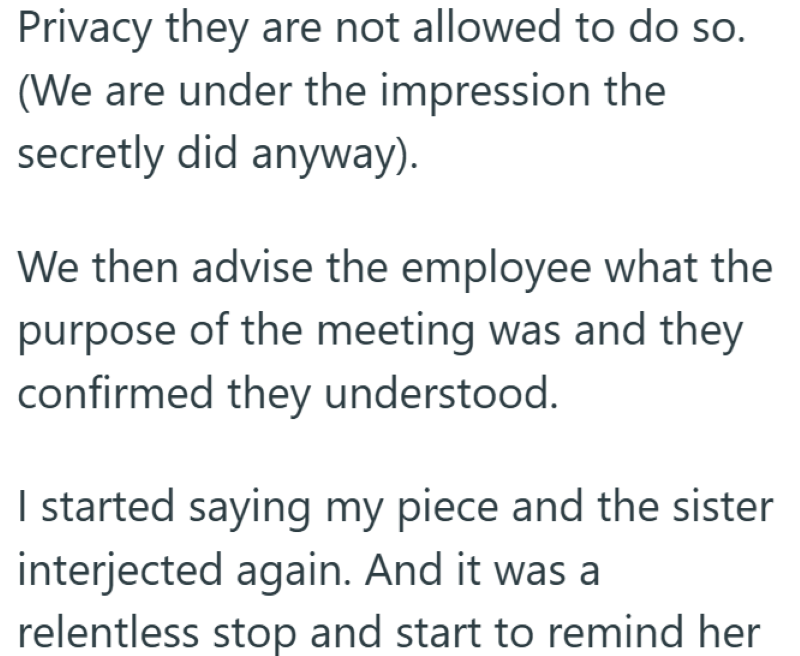 Privacy they are not allowed to do so. (We are under the impression the secretly did anyway). We then advise the employee what the purpose of the meeting was and they confirmed they understood. I started saying my piece and the sister interjected again. And it was a relentless stop and start to remind her