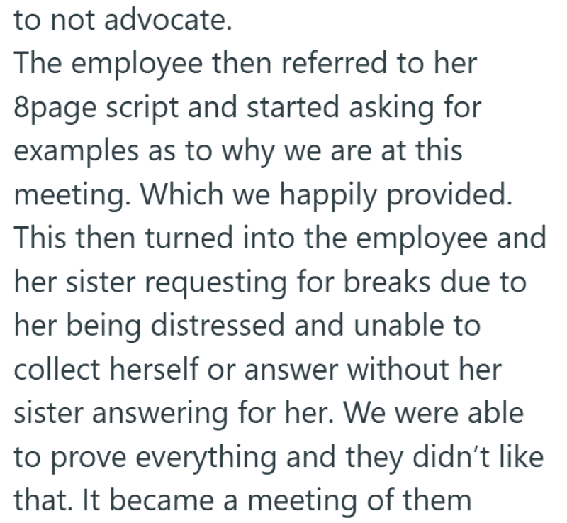 to not advocate. The employee then referred to her 8page script and started asking for examples as to why we are at this meeting. Which we happily provided. This then turned into the employee and her sister requesting for breaks due to her being distressed and unable to collect herself or answer without her sister answering for her. We were able to prove everything and they didn't like that. It became a meeting of them