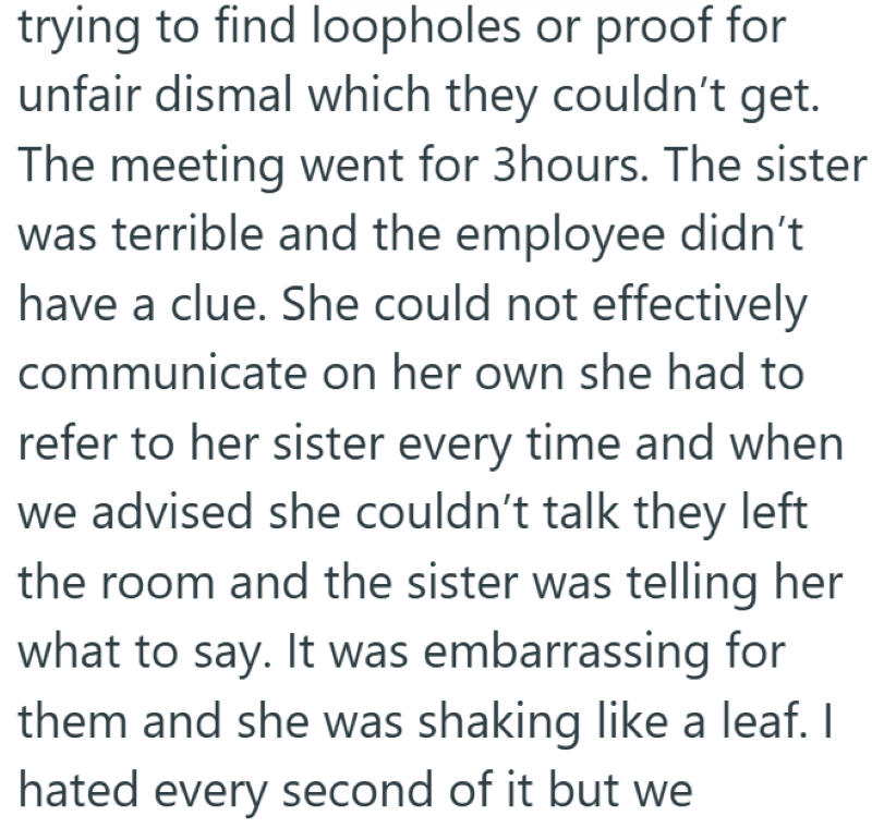 trying to find loopholes or proof for unfair dismal which they couldn't get. The meeting went for 3hours. The sister was terrible and the employee didn't have a clue. She could not effectively communicate on her own she had to refer to her sister every time and when we advised she couldn't talk they left the room and the sister was telling her what to say. It was embarrassing for them and she was shaking like a leaf. I hated every second of it but we