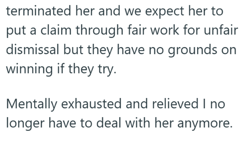 terminated her and we expect her to put a claim through fair work for unfair dismissal but they have no grounds on winning if they try. Mentally exhausted and relieved I no longer have to deal with her anymore.