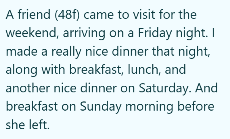 A friend (48f) came to visit for the weekend, arriving on a Friday night. I made a really nice dinner that night, along with breakfast, lunch, and another nice dinner on Saturday. And breakfast on Sunday morning before she left.