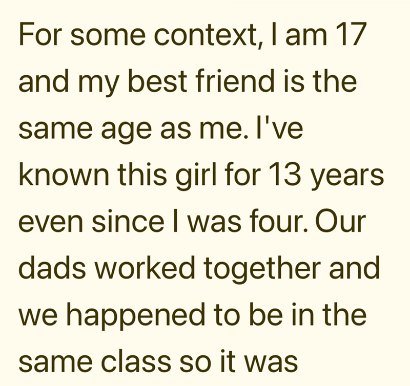 For some context, I am 17 and my best friend is the same age as me. I've known this girl for 13 years even since I was four. Our dads worked together and we happened to be in the same class so it was
