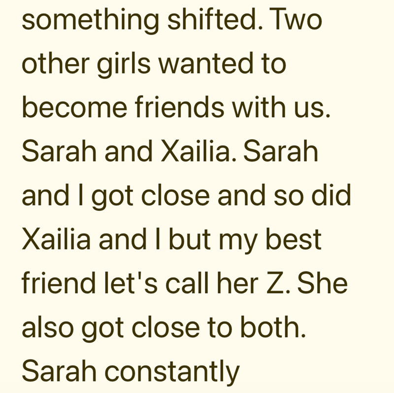 something shifted. Two other girls wanted to become friends with us. Sarah and Xailia. Sarah and I got close and so did Xailia and I but my best friend let's call her Z. She also got close to both. Sarah constantly