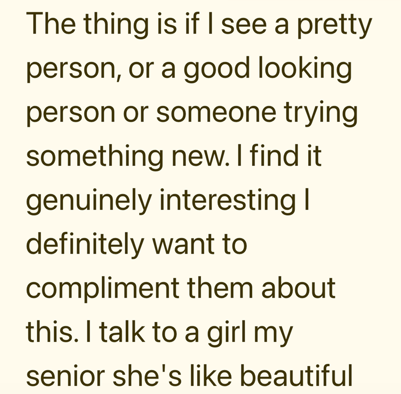 The thing is if I see a pretty person, or a good looking person or someone trying something new. I find it genuinely interesting I definitely want to compliment them about this. I talk to a girl my senior she's like beautiful