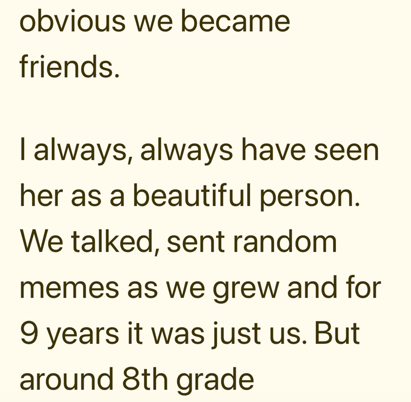 obvious we became friends. I always, always have seen her as a beautiful person. We talked, sent random memes as we grew and for 9 years it was just us. But around 8th grade