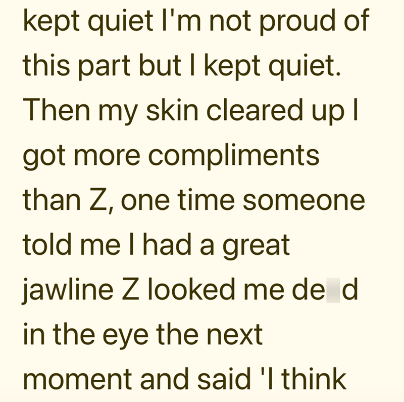 kept quiet I'm not proud of this part but I kept quiet. Then my skin cleared up I got more compliments than Z, one time someone told me I had a great jawline Z looked me de d in the eye the next moment and said 'I think