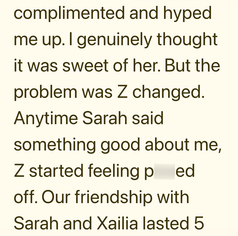 complimented and hyped me up. I genuinely thought it was sweet of her. But the problem was Z changed. Anytime Sarah said something good about me, Z started feeling ped off. Our friendship with Sarah and Xailia lasted 5